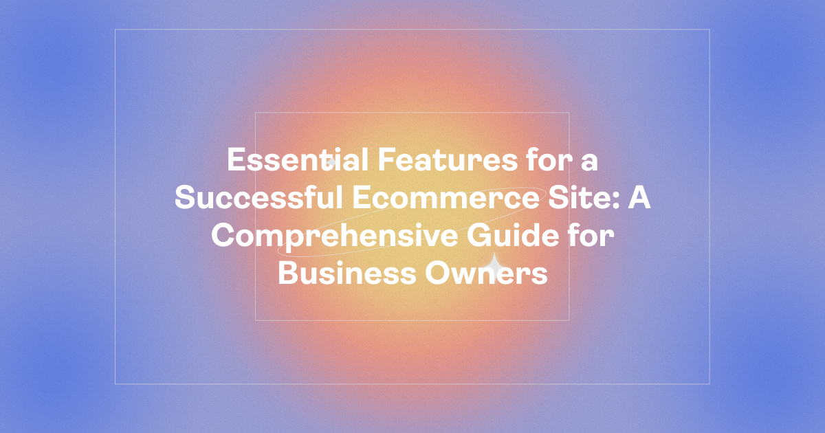 Essential Features for a Successful Ecommerce Site: A Comprehensive Guide for Business Owners
